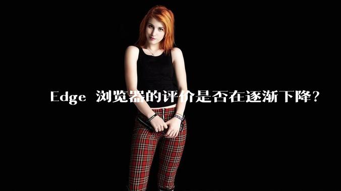 Edge 浏览器的评价是否在逐渐下降？