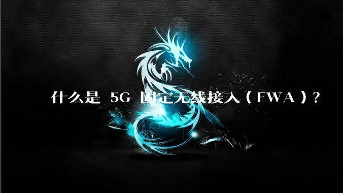 什么是 5G 固定无线接入（FWA）？