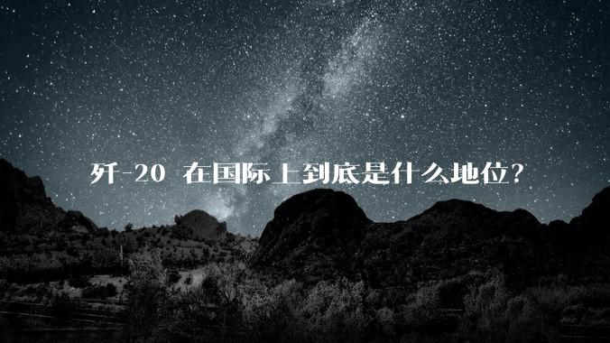 歼-20 在国际上到底是什么地位？
