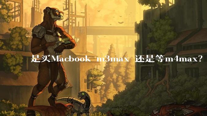 是买Macbook m3max 还是等m4max？